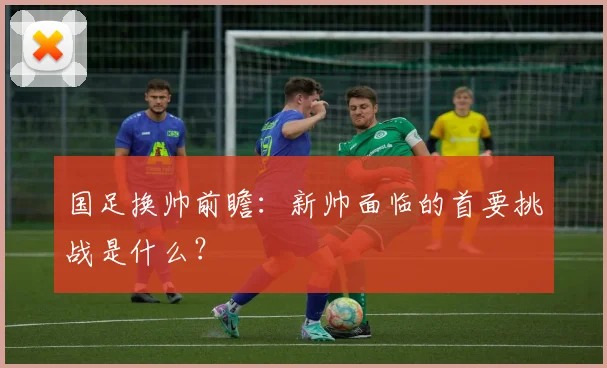 国足换帅前瞻:新帅面临的首要挑战是什么?