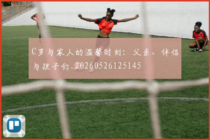 C罗与家人的温馨时刻：父亲、伴侣与孩子们_20260526125145