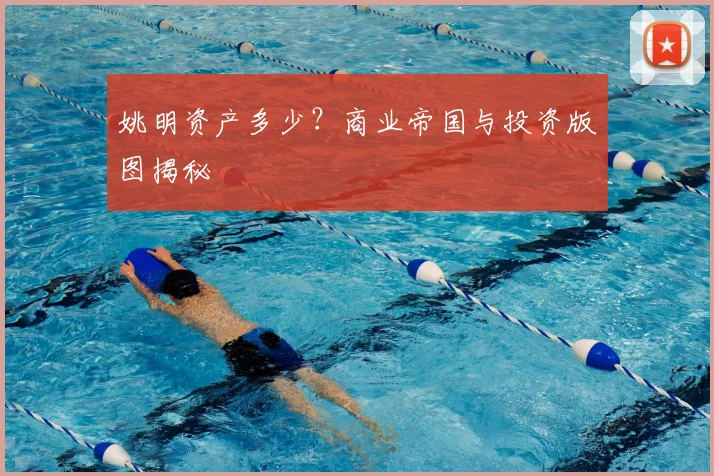 姚明资产多少?商业帝国与投资版图揭秘