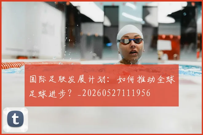 国际足联发展计划：如何推动全球足球进步？_20260527111956