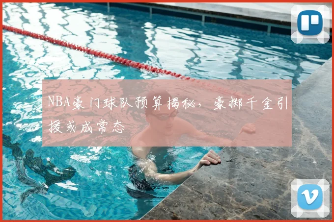 NBA豪门球队预算揭秘,豪掷千金引援或成常态