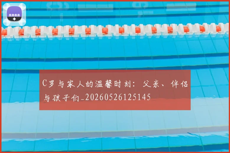 C罗与家人的温馨时刻:父亲、伴侣与孩子们_20260526125145