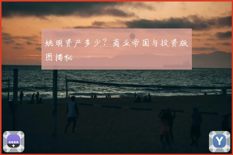 姚明资产多少?商业帝国与投资版图揭秘