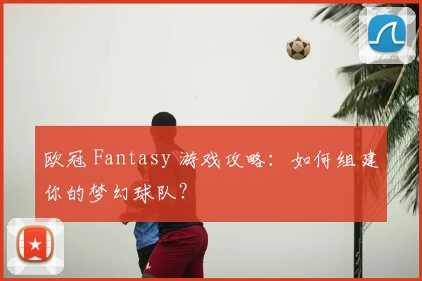 欧冠 Fantasy 游戏攻略：如何组建你的梦幻球队？