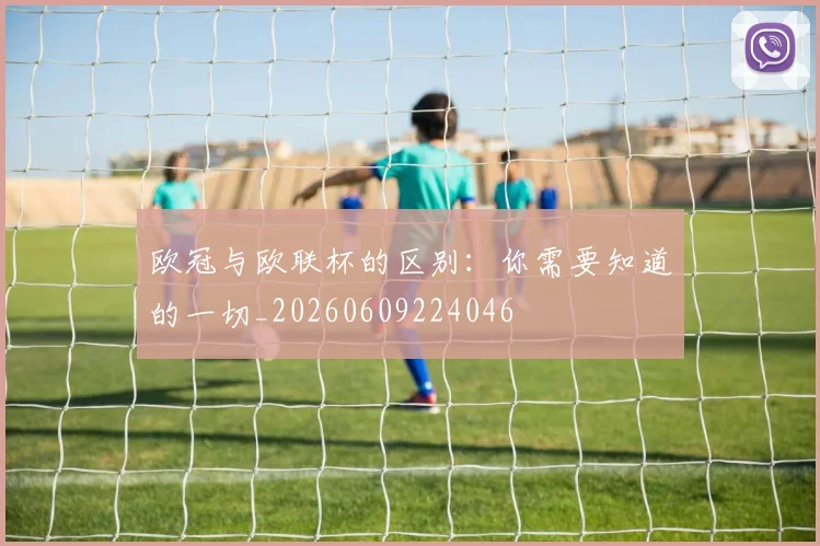 欧冠与欧联杯的区别：你需要知道的一切_20260609224046
