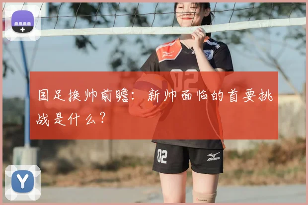 国足换帅前瞻:新帅面临的首要挑战是什么?
