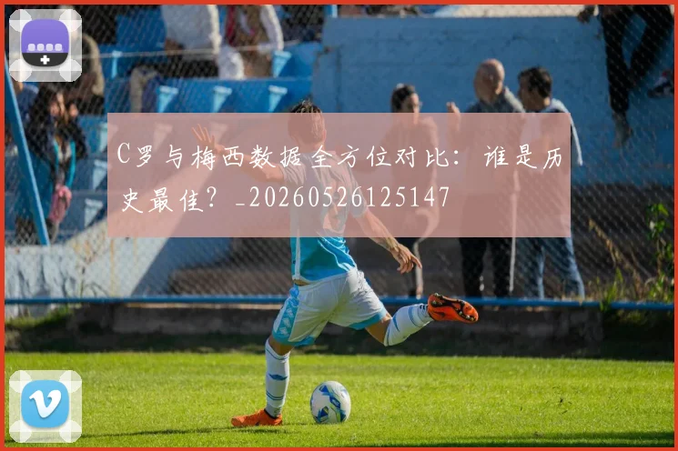C罗与梅西数据全方位对比:谁是历史最佳?_20260526125147