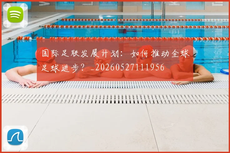 国际足联发展计划：如何推动全球足球进步？_20260527111956